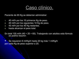 Caso clínico.
Paciente de 65 Kg se deberían administrar:
1. 40 ml/h por los 10 primeros Kg de peso.
2. 20 ml/h por los siguientes 10 Kg de peso.
3. 45 ml/h por los 45 Kg restantes.
4. hasta alcanzar el peso total.
En total 105 ml/h (40 + 20 + 65). Trabajando con adultos esta fórmula
se podría resumir:
 Se requieren 6 ml/Kg/h hasta 20 kg más 1 ml/Kg/h
por cada Kg de peso superior a 20.
 