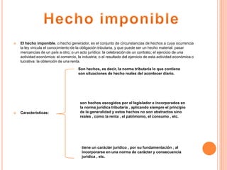  El hecho imponible, o hecho generador, es el conjunto de circunstancias de hechos a cuya ocurrencia
la ley vincula el conocimiento de la obligación tributaria, y que puede ser un hecho material: pasar
mercancías de un país a otro; o un acto jurídico: la celebración de un contrato; el ejercicio de una
actividad económica: el comercio, la industria; o el resultado del ejercicio de esta actividad económica o
lucrativa: la obtención de una renta.
 Características:
Son hechos, es decir, la norma tributaria lo que contiene
son situaciones de hecho reales del acontecer diario.
son hechos escogidos por el legislador e incorporados en
la norma jurídica tributaria , aplicando siempre el principio
de la generalidad y estos hechos no son abstractos sino
reales , como la renta , el patrimonio, el consumo , etc.
tiene un carácter jurídico , por su fundamentación , al
incorporarse en una norma de carácter y consecuencia
jurídica , etc.
 