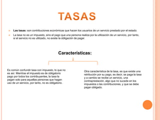  Las tasas: son contribuciones económicas que hacen los usuarios de un servicio prestado por el estado.
 La tasa no es un impuesto, sino el pago que una persona realiza por la utilización de un servicio, por tanto,
si el servicio no es utilizado, no existe la obligación de pagar.
Características:
Es común confundir tasa con impuesto, lo que no
es así. Mientras el impuesto es de obligatorio
pago por todos los contribuyentes, la tasa la
pagan solo para aquellas personas que hagan
uso de un servicio, por tanto, no es obligatorio.
Otra característica de la tasa, es que existe una
retribución por su pago, es decir, se paga la tasa
y a cambio se recibe un servicio, una
contraprestación, algo que no sucede en los
impuestos o las contribuciones, y que se debe
pagar obligado.
 