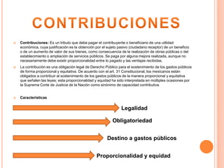 Contribuciones: Es un tributo que debe pagar el contribuyente o beneficiario de una utilidad
económica, cuya justificación es la obtención por el sujeto pasivo (ciudadano receptor) de un beneficio
o de un aumento de valor de sus bienes, como consecuencia de la realización de obras públicas o del
establecimiento o ampliación de servicios públicos. Se paga por alguna mejora realizada, aunque no
necesariamente debe existir proporcionalidad entre lo pagado y las ventajas recibidas.
 La contribución es una obligación legal de Derecho Público para el sostenimiento de los gastos públicos
de forma proporcional y equitativa. De acuerdo con el art. 31 Constitucional, los mexicanos están
obligados a contribuir al sostenimiento de los gastos públicos de la manera proporcional y equitativa
que señalen las leyes; esta proporcionalidad y equidad ha sido interpretada en múltiples ocasiones por
la Suprema Corte de Justicia de la Nación como sinónimo de capacidad contributiva.
 Características
Legalidad
Obligatoriedad
Proporcionalidad y equidad
Destino a gastos públicos
 