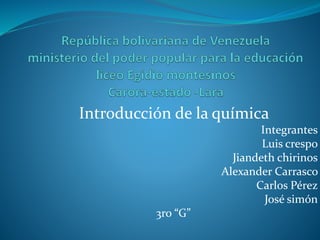 Introducción de la química
Integrantes
Luis crespo
Jiandeth chirinos
Alexander Carrasco
Carlos Pérez
José simón
3ro “G”
 