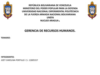 REPÚBLICA BOLIVARIANA DE VENEZUELA
MINISTERIO DEL PODER POPULAR PARA LA DEFENSA
UNIVERSIDAD NACIONAL EXPERIMENTAL POLITÉCNICA
DE LA FUERZA ARMADA NACIONAL BOLIVARIANA
UNEFA
NUCLEO ARAGUA.
GERENCIA DE RECURSOS HUMANOS.
TEMARIO:
INTEGRANTES:
JIZET CAROLINA PORTILLO C.I. 13005557
 