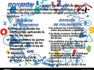 La división algebraica es una operación
entre dos expresiones algebraicas llamadas dividendo y divisor
para obtener otra expresión llamado cociente por medio de un
algoritmo.
Primero se divide los
coeficientes aplicando la
ley de los signos
Luego dividimos las partes
literales (variables) de los
monomios según la ley de
exponentes.
 Ejercicio 1:
18x^4/6x^2 = (18/6)
(x^4/x^2) = 3x^4−2 = 3x^2
Se ordenan los 2 Polinomios en
orden descendente y alfabético.
Se divide el primer Término del
dividiendo entre el primer término
del divisor.
Se multiplica el primer término del
cociente por el divisor y el
producto obtenido se resta del
dividendo, obteniendo un nuevo
dividendo
Se repiten los pasos 2 y 3 hasta que
el resultado sea 0 o de menor
exponente que el dividendo.
Ejercicio 1.
 15x^2+22xy-8y2 / -3x+2y = 5x-4y
 