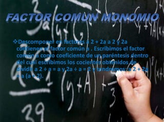 Descomponer en factores a 2 + 2a a 2 y 2a
contienen el factor común a . Escribimos el factor
común a como coeficiente de un paréntesis dentro
del cual escribimos los cocientes obtenidos de
dividir a 2 ÷ a = a y 2a ÷ a = 2 y tendremos: a 2 + 2a
= a (a + 2).
 