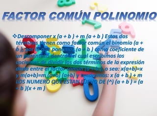 Descomponer x (a + b ) + m (a + b ) Estos dos
términos tienen como factor común el binomio (a +
b ), por lo que ponemos (a + b ) como coeficiente de
un paréntesis dentro del cual escribimos los
cocientes de dividir los dos términos de la expresión
dada entre el factor común (a + b ), o sea: x(a+b)=x
y m(a+b)=m (a+b) (a+b) y tendremos: x (a + b ) + m
LOS NUMERO QUE ESTAN LUEVO DE (^) (a + b ) = (a
+ b )(x + m )
 