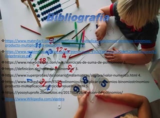 https://www.matesfacil.com/ESO/polinomios/multiplicar-polinomios-binomios-trinomios-
producto-multiplicacion-ejercicios-resueltos.html
https://www.matematicasonline.es/pdf/ejercicios/3_ESO/Ejercicios%20de%20expresiones%2
0algebraicas.pdf
https://www.neurochispas.com/wiki/ejercicios-de-suma-de-polinomios/ 2.
https://definicion.de/resta-de-polinomios/ 3.
https://www.superprof.es/diccionario/matematicas/algebra/valor-numerico.html 4.
https://www.matesfacil.com/ESO/polinomios/multiplicar-polinomios-binomiostrinomios-
producto-multiplicacion-ejercicios-resueltos.html 5.
https://yosoytuprofe.20minutos.es/2017/02/26/division-de-polinomios/
https://www.Wikipedia.com/algebra
 