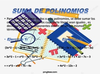 • Para realizar la suma de dos o mas polinomios, se debe sumar los
coeficientes de los términos cuya parte literal sean iguales , es
decir, las variables y exponentes deben de ser los mismos
términos a semejante.
(3x^2 – 1) + (x^3 – 7x - 5x^2 - 3) (3x^2 – 5x + 1) + (x2 – 7x – 3x)
= 3x^2 – 1 + x^3 – 7x – 5x^2 – 3 = 3x^2 – 5x + 1 + x2 – 7x – 3
= + x^3 – x^2 – 7x – 4x = 4x^2 – 12x – 2
 