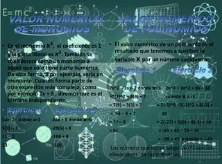 • En el monomio x3, el coeficiente es 1
y la parte literal es x3. También se
considerará como un monomio a
aquel que sólo tiene parte numérica.
De esta forma, 8 por ejemplo, sería un
monomio. Cuando forma parte de
otra expresión más compleja, como
por ejemplo 2x + 8 , diremos que es el
término independiente.
5a – 2= donde a=3 -28x + 8 donde x=6
5(3) – 2 -28(6) + 8
15 – 2 -168 + 8
13 -160
• El valor numérico de un polinomio es el
resultado que tenemos a sustituir la
variable x por un número cualquiera.
7x^2 – 3x – 7 donde x=3 2x^3 + 5x^2 + 8x – 10
=7(3)^2 – 3(3) + 7 cuando x = -3
= 7(9) – 3(3) + 7 = 2(-3)^3 +5(-3)^2 + 8(-3) +
= 63 – 9 + 7 10
= 70 – 9 = 2(-27) + 5(9) + 8(-3) + 10
= 61 = -54 + 45 – 24 – 10
= - 88 + 45 y queda = - 43
Los número que están luego de (^) son las
elevaciones de las potencias.
 