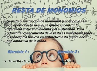 • La resta o sustracción de monomios y polinomios es
una operación en la cual se quiere encontrar la
diferencia entre el minuendo y el sustraendo. Para
reforzar el conocimiento de la resta es importante tener
los conceptos básicos en aritmética esto quiere decir
que ambas va de la mano.
 6b – (3b) = 6b – 3b = 3b 3x – 4x = -1
 