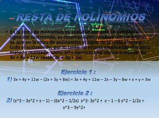 • En la resta de monomios en realidad consiste en cambiar el
signo del sustraendo, es recomendable analizar con paréntesis
ya que en la resta de polinomios el signo de la resta afecta a
todo el sustraendo, por lo tanto, se estaría empleando el mismo
método realizado como este ejercicio que vamos a realizar de
3x + 4y + 11w restar 2x + 3y + 8w.
3x + 4y + 11w – (2x + 3y + 8w) = 3x + 4y + 11w – 2x – 3y – 8w = x + y + 3w
(x^3 – 3x^2 + x – 1) – (6x^2 – 1/2x) x^3- 3x^2 + x – 1 – 6 x^2 – 1/2x =
x^3 – 9x^2+
 