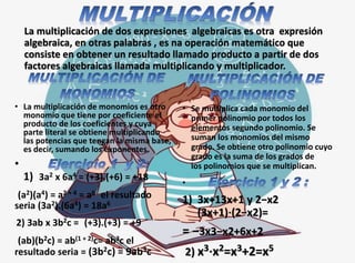 La multiplicación de dos expresiones algebraicas es otra expresión
algebraica, en otras palabras , es na operación matemático que
consiste en obtener un resultado llamado producto a partir de dos
factores algebraicas llamada multiplicando y multiplicador.
• La multiplicación de monomios es otro
monomio que tiene por coeficiente el
producto de los coeficientes y cuya
parte literal se obtiene multiplicando
las potencias que tengan la misma base,
es decir, sumando los exponentes.
•
1) 3a2 x 6a4 = (+3).(+6) = +18
(a2)(a4) = a2 + 4 = a6 el resultado
seria (3a2).(6a4) = 18a6
2) 3ab x 3b2c = (+3).(+3) = +9
(ab)(b2c) = ab(1 + 2)c= ab3c el
resultado seria = (3b2c) = 9ab3c
• Se multiplica cada monomio del
primer polinomio por todos los
elementos segundo polinomio. Se
suman los monomios del mismo
grado. Se obtiene otro polinomio cuyo
grado es la suma de los grados de
los polinomios que se multiplican.
•
1) 3x+13x+1 y 2−x2
(3x+1)⋅(2−x2)=
= −3x3−x2+6x+2
2) x3⋅x2=x3+2=x5
 