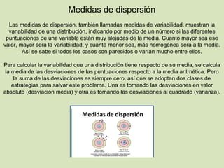 Medidas de dispersión
Las medidas de dispersión, también llamadas medidas de variabilidad, muestran la
variabilidad de una distribución, indicando por medio de un número si las diferentes
puntuaciones de una variable están muy alejadas de la media. Cuanto mayor sea ese
valor, mayor será la variabilidad, y cuanto menor sea, más homogénea será a la media.
Así se sabe si todos los casos son parecidos o varían mucho entre ellos.
Para calcular la variabilidad que una distribución tiene respecto de su media, se calcula
la media de las desviaciones de las puntuaciones respecto a la media aritmética. Pero
la suma de las desviaciones es siempre cero, así que se adoptan dos clases de
estrategias para salvar este problema. Una es tomando las desviaciones en valor
absoluto (desviación media) y otra es tomando las desviaciones al cuadrado (varianza).
 