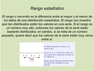 Rango estadístico
El rango o recorrido es la diferencia entre el mayor y el menor de
los datos de una distribución estadística. El rango nos muestra
qué tan distribuidos están los valores en una serie. Si el rango es
un número muy alto, entonces los valores de la serie están
bastante distribuidos; en cambio, si se trata de un número
pequeño, quiere decir que los valores de la serie están muy cerca
entre sí.
 