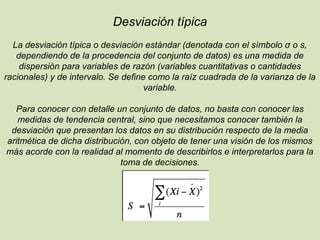 Desviación típica
La desviación típica o desviación estándar (denotada con el símbolo σ o s,
dependiendo de la procedencia del conjunto de datos) es una medida de
dispersión para variables de razón (variables cuantitativas o cantidades
racionales) y de intervalo. Se define como la raíz cuadrada de la varianza de la
variable.
Para conocer con detalle un conjunto de datos, no basta con conocer las
medidas de tendencia central, sino que necesitamos conocer también la
desviación que presentan los datos en su distribución respecto de la media
aritmética de dicha distribución, con objeto de tener una visión de los mismos
más acorde con la realidad al momento de describirlos e interpretarlos para la
toma de decisiones.
 