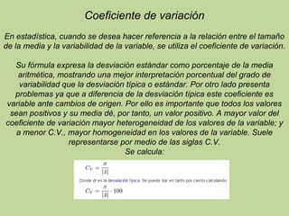 Coeficiente de variación
En estadística, cuando se desea hacer referencia a la relación entre el tamaño
de la media y la variabilidad de la variable, se utiliza el coeficiente de variación.
Su fórmula expresa la desviación estándar como porcentaje de la media
aritmética, mostrando una mejor interpretación porcentual del grado de
variabilidad que la desviación típica o estándar. Por otro lado presenta
problemas ya que a diferencia de la desviación típica este coeficiente es
variable ante cambios de origen. Por ello es importante que todos los valores
sean positivos y su media dé, por tanto, un valor positivo. A mayor valor del
coeficiente de variación mayor heterogeneidad de los valores de la variable; y
a menor C.V., mayor homogeneidad en los valores de la variable. Suele
representarse por medio de las siglas C.V.
Se calcula:
 