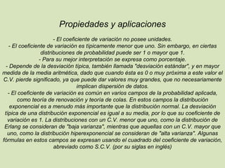 Propiedades y aplicaciones
- El coeficiente de variación no posee unidades.
- El coeficiente de variación es típicamente menor que uno. Sin embargo, en ciertas
distribuciones de probabilidad puede ser 1 o mayor que 1.
- Para su mejor interpretación se expresa como porcentaje.
- Depende de la desviación típica, también llamada "desviación estándar", y en mayor
medida de la media aritmética, dado que cuando ésta es 0 o muy próxima a este valor el
C.V. pierde significado, ya que puede dar valores muy grandes, que no necesariamente
implican dispersión de datos.
- El coeficiente de variación es común en varios campos de la probabilidad aplicada,
como teoría de renovación y teoría de colas. En estos campos la distribución
exponencial es a menudo más importante que la distribución normal. La desviación
típica de una distribución exponencial es igual a su media, por lo que su coeficiente de
variación es 1. La distribuciones con un C.V. menor que uno, como la distribución de
Erlang se consideran de "baja varianza", mientras que aquellas con un C.V. mayor que
uno, como la distribución hiperexponencial se consideran de "alta varianza". Algunas
fórmulas en estos campos se expresan usando el cuadrado del coeficiente de variación,
abreviado como S.C.V. (por su siglas en inglés)
 