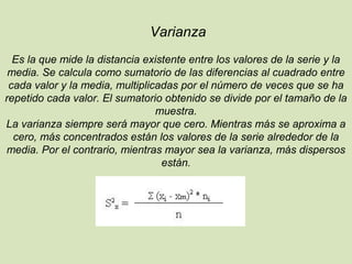 Varianza
Es la que mide la distancia existente entre los valores de la serie y la
media. Se calcula como sumatorio de las diferencias al cuadrado entre
cada valor y la media, multiplicadas por el número de veces que se ha
repetido cada valor. El sumatorio obtenido se divide por el tamaño de la
muestra.
La varianza siempre será mayor que cero. Mientras más se aproxima a
cero, más concentrados están los valores de la serie alrededor de la
media. Por el contrario, mientras mayor sea la varianza, más dispersos
están.
 