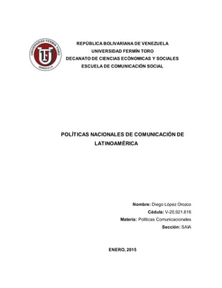 REPÚBLICA BOLIVARIANA DE VENEZUELA
UNIVERSIDAD FERMÍN TORO
DECANATO DE CIENCIAS ECÓNOMICAS Y SOCIALES
ESCUELA DE COMUNICACIÓN SOCIAL
POLÍTICAS NACIONALES DE COMUNICACIÓN DE
LATINOAMÉRICA
Nombre: Diego López Orozco
Cédula: V-20.921.616
Materia: Políticas Comunicacionales
Sección: SAIA
ENERO, 2015
 