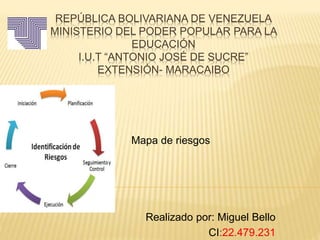 REPÚBLICA BOLIVARIANA DE VENEZUELA
MINISTERIO DEL PODER POPULAR PARA LA
EDUCACIÓN
I.U.T “ANTONIO JOSÉ DE SUCRE”
EXTENSIÓN- MARACAIBO
Mapa de riesgos
Realizado por: Miguel Bello
CI:22.479.231
 