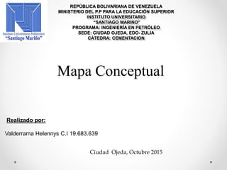 REPÚBLICA BOLIVARIANA DE VENEZUELA
MINISTERIO DEL P.P PARA LA EDUCACIÓN SUPERIOR
INSTITUTO UNIVERSITARIO
“SANTIAGO MARINO”
PROGRAMA: INGENIERÍA EN PETRÓLEO
SEDE: CIUDAD OJEDA, EDO- ZULIA
CÁTEDRA: CEMENTACION
Mapa Conceptual
Realizado por:
Valderrama Helennys C.I 19.683.639
Ciudad Ojeda, Octubre 2015
 