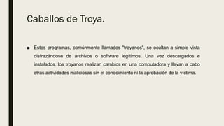 Caballos de Troya.
■ Estos programas, comúnmente llamados "troyanos", se ocultan a simple vista
disfrazándose de archivos o software legítimos. Una vez descargados e
instalados, los troyanos realizan cambios en una computadora y llevan a cabo
otras actividades maliciosas sin el conocimiento ni la aprobación de la víctima.
 