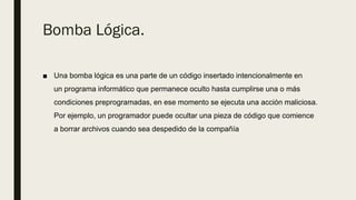 Bomba Lógica.
■ Una bomba lógica es una parte de un código insertado intencionalmente en
un programa informático que permanece oculto hasta cumplirse una o más
condiciones preprogramadas, en ese momento se ejecuta una acción maliciosa.
Por ejemplo, un programador puede ocultar una pieza de código que comience
a borrar archivos cuando sea despedido de la compañía
 
