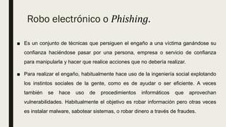 Robo electrónico o Phishing.
■ Es un conjunto de técnicas que persiguen el engaño a una víctima ganándose su
confianza haciéndose pasar por una persona, empresa o servicio de confianza
para manipularla y hacer que realice acciones que no debería realizar.
■ Para realizar el engaño, habitualmente hace uso de la ingeniería social explotando
los instintos sociales de la gente, como es de ayudar o ser eficiente. A veces
también se hace uso de procedimientos informáticos que aprovechan
vulnerabilidades. Habitualmente el objetivo es robar información pero otras veces
es instalar malware, sabotear sistemas, o robar dinero a través de fraudes.
 