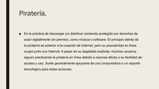 Piratería.
■ Es la práctica de descargar y/o distribuir contenido protegido por derechos de
autor digitalmente sin permiso, como música o software.​ El principio detrás de
la piratería es anterior a la creación de Internet, pero su popularidad en línea
surgió junto con Internet. A pesar de su ilegalidad explícita, muchos usuarios
siguen practicando la piratería en línea debido a razones éticas o su facilidad de
acceso y uso. Suele generalmente apoyarse de una computadora o un soporte
tecnológico para estas acciones.
 