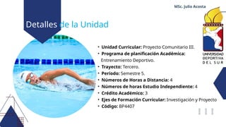 Detalles de la Unidad
• Unidad Curricular: Proyecto Comunitario III.
• Programa de planificación Académica:
Entrenamiento Deportivo.
• Trayecto: Tercero.
• Período: Semestre 5.
• Números de Horas a Distancia: 4
• Números de horas Estudio Independiente: 4
• Crédito Académico: 3
• Ejes de Formación Curricular: Investigación y Proyecto
• Código: BP4407
MSc. Julio Acosta
 
