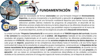 FUNDAMENTACIÓN
MSc. Julio Acosta
Dada las necesidades de formar Licenciados con una formación Integral en Entrenamiento
Deportivo, es preciso incorporarlos a la planificación y ejecución de proyectos en la áreas de
entrenamiento el logro de una formación multilateral deportiva para formar futuros atletas,
seleccionar posibles talentos mediante los programas de preparación, el desarrollo de las
diferentes acciones simples de la técnica y la táctica deportiva en las diferentes disciplinas en las
que son abordadas las diferentes áreas, que posibiliten mejorar la preparación en el marco de
un proceso deportivo, acorde con las exigencias actuales de la Educación Universitaria.
La unidad curricular “Proyecto Comunitario III se encuentra ubicado en el TERCER trayecto del currículo, durante
el 5to semestre los estudiantes continuarán con el análisis del diagnóstico realizado en las comunidades y los
resultados del proyecto implementado en el cuarto semestre para identificar las diferentes problemáticas a ser
abordadas en el P.P.A.E.D, relacionado en este caso con las acciones simples de la técnica y la táctica deportiva de
cada grupo de deporte, apoyándose en las competencias desarrolladas hasta el momento y de esa forma lograr
continuidad del trabajo de los estudiantes en pequeños grupos investigativos, comenzando por el diagnóstico de las
nuevas necesidades de los grupos poblacionales atendidos en cada área de entrenamiento, de acuerdo con los
objetivos del semestre, los que le permitirá realizar la planificación como complementación de cada proyecto y la
ejecución con sus tareas en correspondencia con las competencias desarrolladas en las unidades curriculares
recibidas en los semestres anteriores en el segundo trayecto de manera simultánea, con el deporte de selección.
 