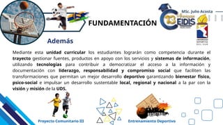FUNDAMENTACIÓN
Mediante esta unidad curricular los estudiantes lograrán como competencia durante el
trayecto gestionar fuentes, productos en apoyo con los servicios y sistemas de información,
utilizando tecnologías para contribuir a democratizar el acceso a la información y
documentación con liderazgo, responsabilidad y compromiso social que faciliten las
transformaciones que permitan un mejor desarrollo deportivo garantizando bienestar físico,
psico-social e impulsar un desarrollo sustentable local, regional y nacional a la par con la
visión y misión de la UDS.
MSc. Julio Acosta
Además
Proyecto Comunitario III Entrenamiento Deportivo
 