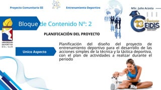 Planificación del diseño del proyecto de
entrenamiento deportivo para el desarrollo de las
acciones simples de la técnica y la táctica deportiva,
con el plan de actividades a realizar durante el
periodo
Bloque de Contenido Nº: 2
Unico Aspecto
Proyecto Comunitario III Entrenamiento Deportivo MSc. Julio Acosta
PLANIFICACIÓN DEL PROYECTO
 