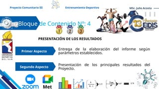Bloque de Contenido Nº: 4
PRESENTACIÓN DE LOS RESULTADOS
Entrega de la elaboración del informe según
parámetros establecidos.
Primer Aspecto
Proyecto Comunitario III Entrenamiento Deportivo MSc. Julio Acosta
Segundo Aspecto
Presentación de los principales resultados del
Proyecto.
Met
 