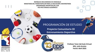 REPÚBLICA BOLIVARIANA DE VENEZUELA
MINISTERIO DEL PODER POPULAR PARA LA EDUCACIÓN UNIVERSITARIA
UNIVERSIDAD DEPORTIVA DEL SUR
VICE-RECTORADO ACADÉMICO
PROGRAMACIÓN DE ESTUDIO
Proyecto Comunitario III
Entrenamiento Deportivo
Profesor Tutor del Aula Virtual:
MSc. Julio Acosta
Fecha: Abril 2025
 