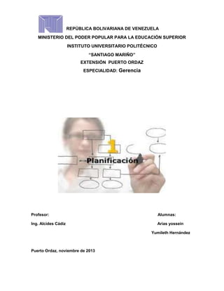 REPÚBLICA BOLIVARIANA DE VENEZUELA
MINISTERIO DEL PODER POPULAR PARA LA EDUCACIÓN SUPERIOR
INSTITUTO UNIVERSITARIO POLITÉCNICO
“SANTIAGO MARIÑO”
EXTENSIÓN PUERTO ORDAZ
ESPECIALIDAD: Gerencia

Profesor:

Alumnas:

Ing. Alcides Cádiz

Arias yossein
Yumileth Hernández

Puerto Ordaz, noviembre de 2013

 