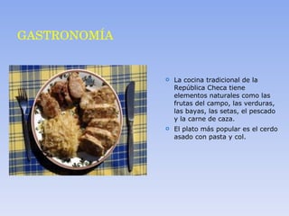 GASTRONOMÍA La cocina tradicional de la República Checa tiene elementos naturales como las frutas del campo, las verduras, las bayas, las setas, el pescado y la carne de caza. El plato más popular es el cerdo asado con pasta y col. 