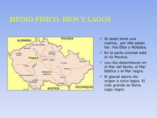 MEDIO FÍSICO: RÍOS Y LAGOS Al oeste tiene una cuenca,  por ella pasan los  ríos Elba y Moldaba. En la parte oriental está  el río Morava. Los ríos desembocan en el Mar del Norte, el Mar Báltico y el Mar negro. El glacial alpino dio origen a cinco lagos. El más grande se llama Lago negro. 