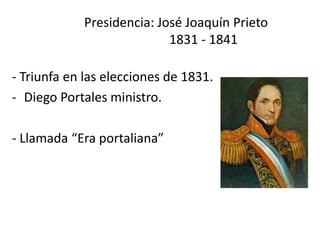       Presidencia: José Joaquín Prieto                        1831 - 1841,[object Object],- Triunfa en las elecciones de 1831.,[object Object],[object Object],- Llamada “Era portaliana” ,[object Object]