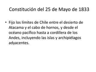 Constitución del 25 de Mayo de 1833,[object Object],Fijo los límites de Chile entre el desierto de Atacama y el cabo de hornos, y desde el océano pacífico hasta a cordillera de los Andes, incluyendo las islas y archipiélagos adyacentes.,[object Object]