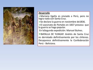 Desarrollo
Mariano Egaña es enviado a Perú, pero no
logra nada con Santa Cruz.
Se declara la guerra en noviembre de1836.
El asesinato de Portales en 1837 provoca que
la guerra se haga popular.
En laSegunda expedición: Manuel Bulnes.
BATALLA DE YUNGAY: Andrés de Santa Cruz
es derrotado definitivamente por los chilenos.
Desaparece definitivamente la Confederación
Perú - Boliviana.
 