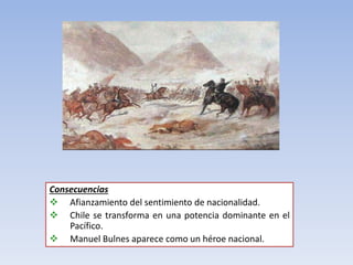 Consecuencias
 Afianzamiento del sentimiento de nacionalidad.
 Chile se transforma en una potencia dominante en el
Pacífico.
 Manuel Bulnes aparece como un héroe nacional.
 