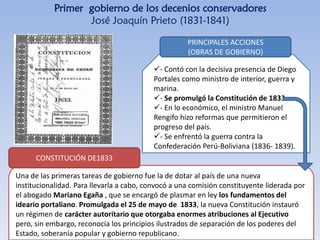 Primer gobierno de los decenios conservadores
José Joaquín Prieto (1831-1841)
- Contó con la decisiva presencia de Diego
Portales como ministro de interior, guerra y
marina.
- Se promulgó la Constitución de 1833.
- En lo económico, el ministro Manuel
Rengifo hizo reformas que permitieron el
progreso del país.
- Se enfrentó la guerra contra la
Confederación Perú-Boliviana (1836- 1839).
PRINCIPALES ACCIONES
(OBRAS DE GOBIERNO)
Una de las primeras tareas de gobierno fue la de dotar al país de una nueva
institucionalidad. Para llevarla a cabo, convocó a una comisión constituyente liderada por
el abogado Mariano Egaña , que se encargó de plasmar en ley los fundamentos del
ideario portaliano. Promulgada el 25 de mayo de 1833, la nueva Constitución instauró
un régimen de carácter autoritario que otorgaba enormes atribuciones al Ejecutivo
pero, sin embargo, reconocía los principios ilustrados de separación de los poderes del
Estado, soberanía popular y gobierno republicano.
CONSTITUCIÓN DE1833
 
