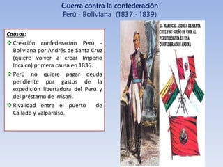 Guerra contra la confederación
Perú - Boliviana (1837 - 1839)
Causas:
Creación confederación Perú -
Boliviana por Andrés de Santa Cruz
(quiere volver a crear Imperio
Incaico) primera causa en 1836.
Perú no quiere pagar deuda
pendiente por gastos de la
expedición libertadora del Perú y
del préstamo de Irrisari.
Rivalidad entre el puerto de
Callado y Valparaíso.
 