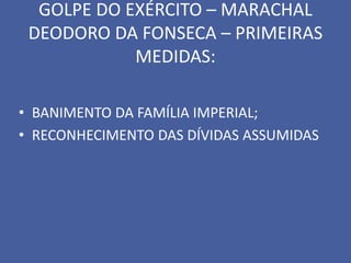 GOLPE DO EXÉRCITO – MARACHAL
 DEODORO DA FONSECA – PRIMEIRAS
            MEDIDAS:

• BANIMENTO DA FAMÍLIA IMPERIAL;
• RECONHECIMENTO DAS DÍVIDAS ASSUMIDAS
 