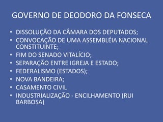 GOVERNO DE DEODORO DA FONSECA
• DISSOLUÇÃO DA CÂMARA DOS DEPUTADOS;
• CONVOCAÇÃO DE UMA ASSEMBLÉIA NACIONAL
  CONSTITUINTE;
• FIM DO SENADO VITALÍCIO;
• SEPARAÇÃO ENTRE IGREJA E ESTADO;
• FEDERALISMO (ESTADOS);
• NOVA BANDEIRA;
• CASAMENTO CIVIL
• INDUSTRIALIZAÇÃO - ENCILHAMENTO (RUI
  BARBOSA)
 