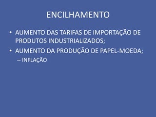 ENCILHAMENTO
• AUMENTO DAS TARIFAS DE IMPORTAÇÃO DE
  PRODUTOS INDUSTRIALIZADOS;
• AUMENTO DA PRODUÇÃO DE PAPEL-MOEDA;
  – INFLAÇÃO
 