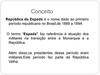 Conceito
República da Espada é o nome dado ao primeiro
período republicano no Brasil,de 1889 a 1894.
O termo “Espada” faz referência à atuação dos
militares na transição entre a Monarquia e a
República.
Além disso,os presidentes desse período eram
militares.Este período faz parte da República
Velha.
 