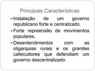 Principais Características
 Instalação de um governo
republicano forte e centralizado.
 Forte repreensão de movimentos
populares.
 Desentendimentos com as
oligarquias rurais e os grandes
cafeicultores que defendiam um
governo descentralizado.
 