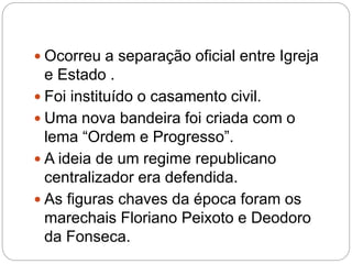  Ocorreu a separação oficial entre Igreja
e Estado .
 Foi instituído o casamento civil.
 Uma nova bandeira foi criada com o
lema “Ordem e Progresso”.
 A ideia de um regime republicano
centralizador era defendida.
 As figuras chaves da época foram os
marechais Floriano Peixoto e Deodoro
da Fonseca.
 