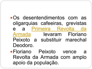 Os desentendimentos com as
oligarquias cafeeiras, grevistas
e a Primeira Revolta da
Armada levaram Floriano
Peixoto a substituir marechal
Deodoro.
Floriano Peixoto vence a
Revolta da Armada com amplo
apoio da população.
 